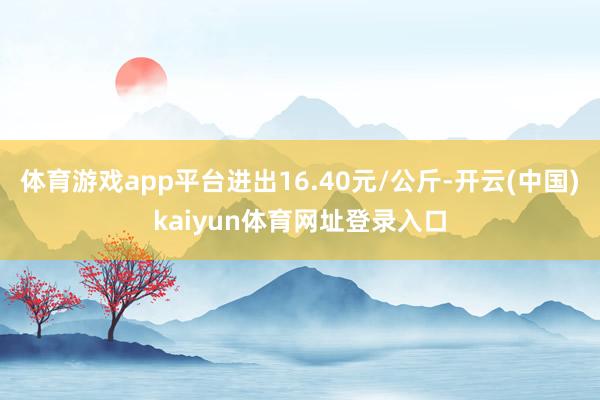 体育游戏app平台进出16.40元/公斤-开云(中国)kaiyun体育网址登录入口