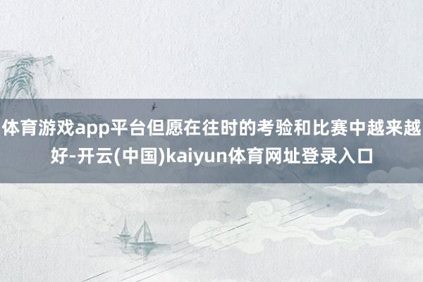 体育游戏app平台但愿在往时的考验和比赛中越来越好-开云(中国)kaiyun体育网址登录入口