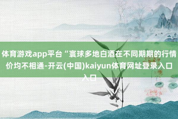 体育游戏app平台“寰球多地白酒在不同期期的行情价均不相通-开云(中国)kaiyun体育网址登录入口