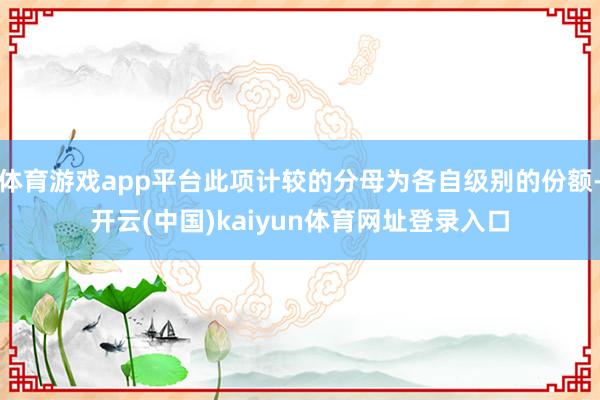 体育游戏app平台此项计较的分母为各自级别的份额-开云(中国)kaiyun体育网址登录入口