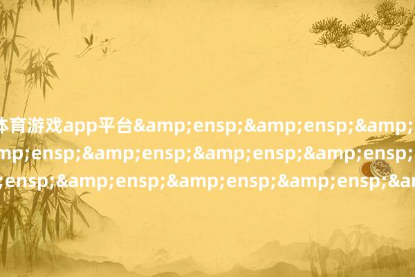 体育游戏app平台&ensp;&ensp;&ensp;&ensp;&ensp;&ensp;&ensp;&ensp;&ensp;&ensp;&ensp;&ensp;&ensp;&ensp;&ensp;&ensp;&ensp;&ensp;&ensp;&ensp;&ensp;&ensp;&ensp;&ensp;&ensp;&ensp;&ensp;&ensp;&ensp;&ensp;&ensp;&ensp