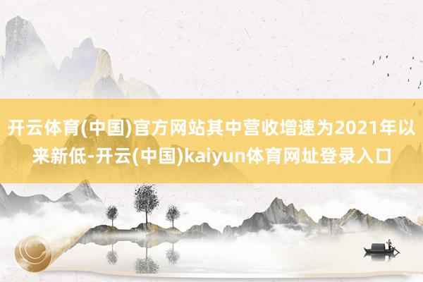 开云体育(中国)官方网站其中营收增速为2021年以来新低-开云(中国)kaiyun体育网址登录入口